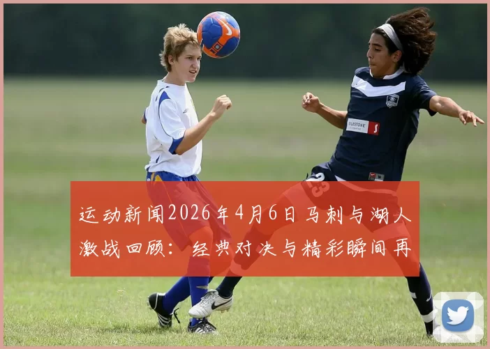 运动新闻2026年4月6日马刺与湖人激战回顾：经典对决与精彩瞬间再现
