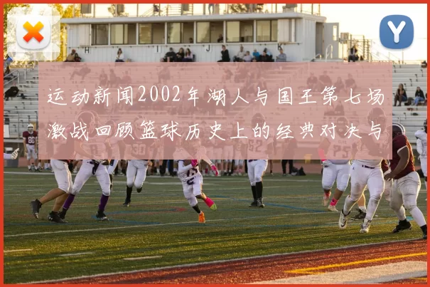 运动新闻2002年湖人与国王第七场激战回顾篮球历史上的经典对决与传奇时刻