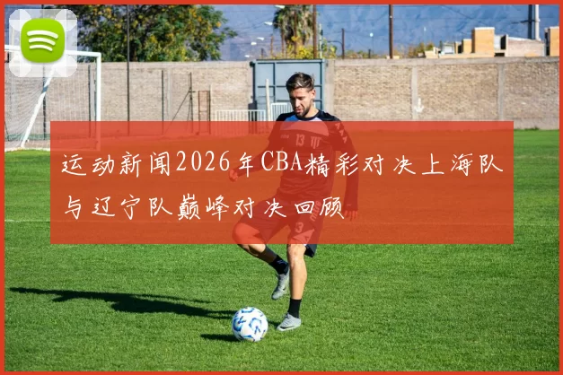 运动新闻2026年CBA精彩对决上海队与辽宁队巅峰对决回顾