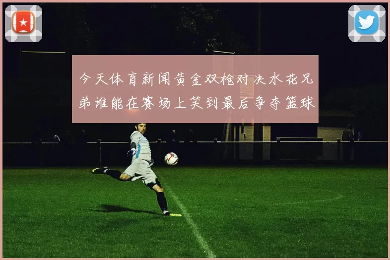 今天体育新闻黄金双枪对决水花兄弟谁能在赛场上笑到最后争夺篮球荣耀